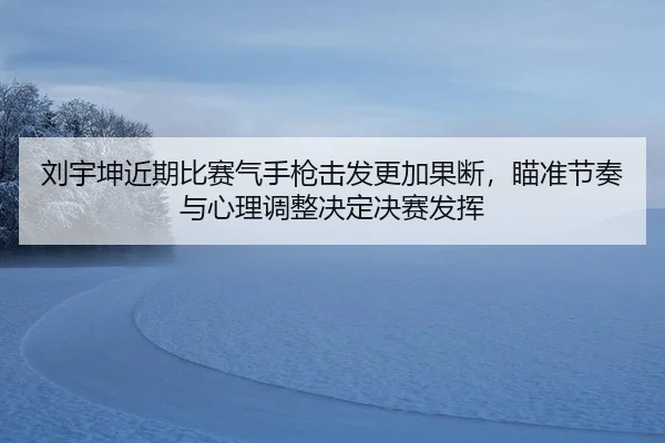 刘宇坤近期比赛气手枪击发更加果断，瞄准节奏与心理调整决定决赛发挥